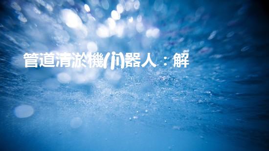 管道清淤機(jī)器人：解放雙手，暢通無阻！